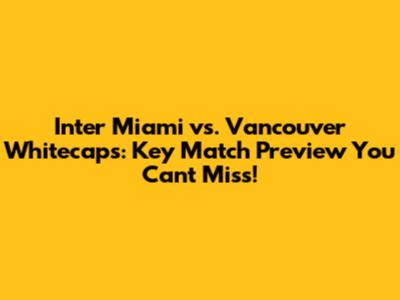 Inter Miami vs. Vancouver Whitecaps: Key Match Preview You Can't Miss!