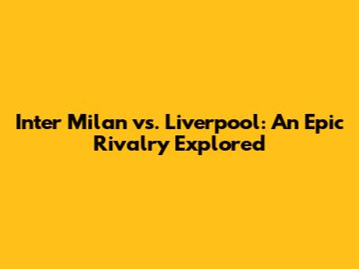 Inter Milan vs. Liverpool: An Epic Rivalry Explored