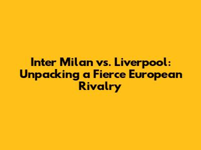 Inter Milan vs. Liverpool: Unpacking a Fierce European Rivalry