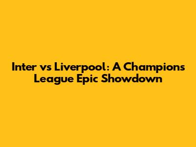 Inter vs Liverpool: A Champions League Epic Showdown