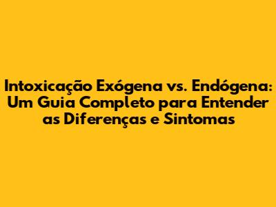 Intoxicação Exógena vs. Endógena: Um Guia Completo para Entender as Diferenças e Sintomas