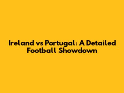 Ireland vs Portugal: A Detailed Football Showdown