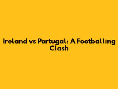 Ireland vs Portugal: A Footballing Clash