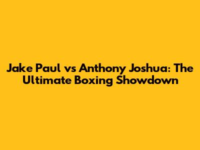 Jake Paul vs Anthony Joshua: The Ultimate Boxing Showdown