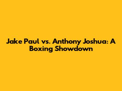 Jake Paul vs. Anthony Joshua: A Boxing Showdown