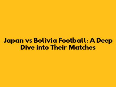 Japan vs Bolivia Football: A Deep Dive into Their Matches