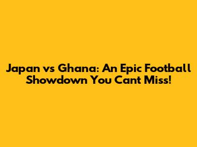 Japan vs Ghana: An Epic Football Showdown You Can't Miss!