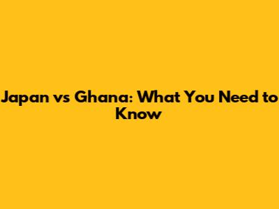 Japan vs Ghana: What You Need to Know