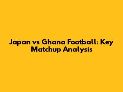Japan vs Ghana Football: Key Matchup Analysis