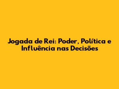 Jogada de Rei: Poder, Política e Influência nas Decisões
