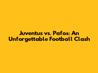 Juventus vs. Pafos: An Unforgettable Football Clash