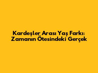 Kardeşler Arası Yaş Farkı: Zamanın Ötesindeki Gerçek