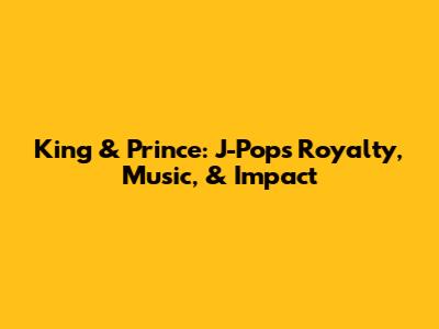 King & Prince: J-Pop's Royalty, Music, & Impact