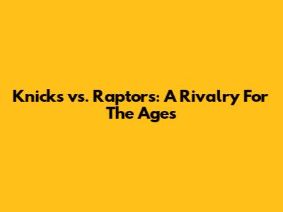 Knicks vs. Raptors: A Rivalry For The Ages