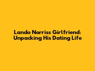 Lando Norris's Girlfriend: Unpacking His Dating Life