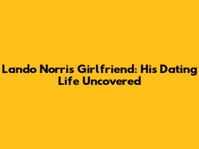 Lando Norris Girlfriend: His Dating Life Uncovered