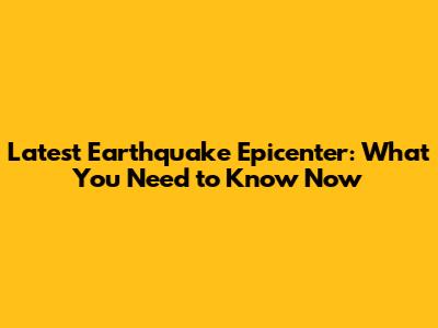 Latest Earthquake Epicenter: What You Need to Know Now