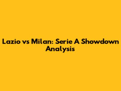 Lazio vs Milan: Serie A Showdown Analysis