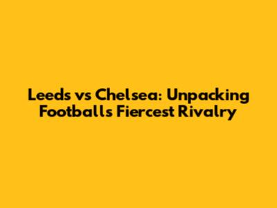Leeds vs Chelsea: Unpacking Football's Fiercest Rivalry
