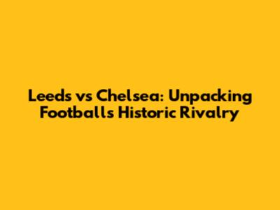 Leeds vs Chelsea: Unpacking Football's Historic Rivalry