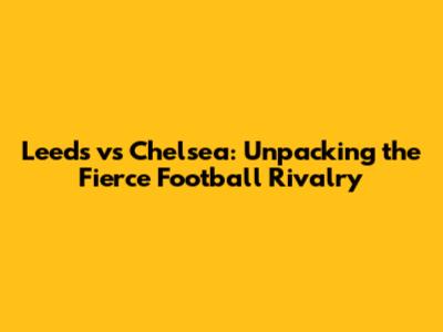 Leeds vs Chelsea: Unpacking the Fierce Football Rivalry