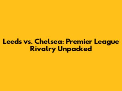 Leeds vs. Chelsea: Premier League Rivalry Unpacked