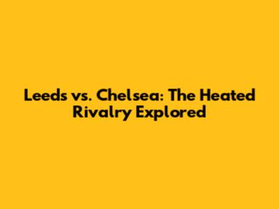 Leeds vs. Chelsea: The Heated Rivalry Explored