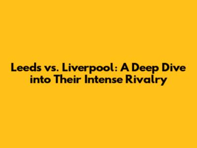 Leeds vs. Liverpool: A Deep Dive into Their Intense Rivalry