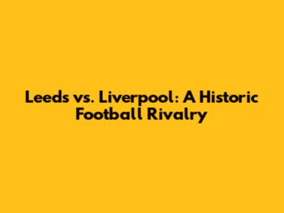 Leeds vs. Liverpool: A Historic Football Rivalry