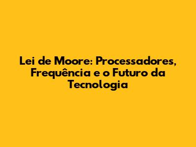 Lei de Moore: Processadores, Frequência e o Futuro da Tecnologia