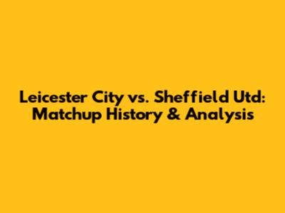 Leicester City vs. Sheffield Utd: Matchup History & Analysis