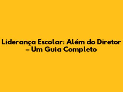 Liderança Escolar: Além do Diretor – Um Guia Completo
