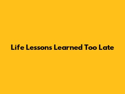 Life Lessons Learned Too Late