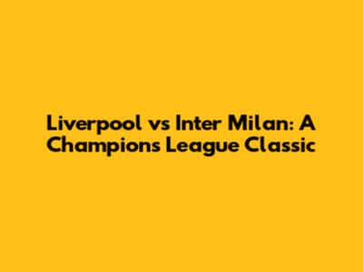 Liverpool vs Inter Milan: A Champions League Classic