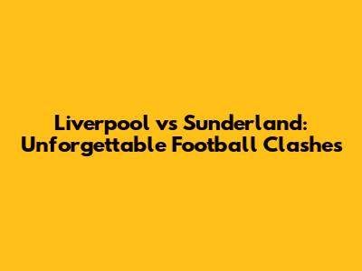 Liverpool vs Sunderland: Unforgettable Football Clashes