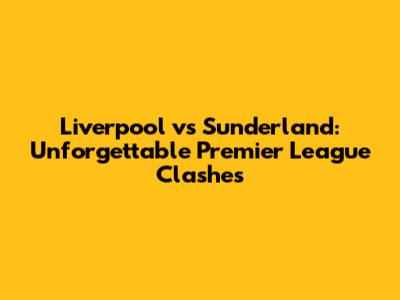 Liverpool vs Sunderland: Unforgettable Premier League Clashes