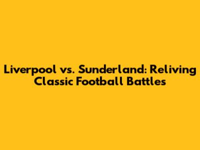 Liverpool vs. Sunderland: Reliving Classic Football Battles