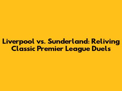 Liverpool vs. Sunderland: Reliving Classic Premier League Duels