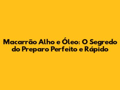 Macarrão Alho e Óleo: O Segredo do Preparo Perfeito e Rápido