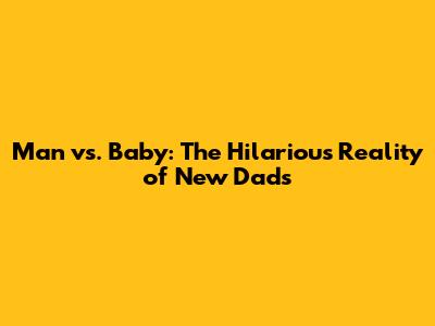 Man vs. Baby: The Hilarious Reality of New Dads
