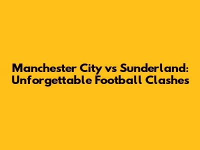 Manchester City vs Sunderland: Unforgettable Football Clashes
