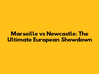 Marseille vs Newcastle: The Ultimate European Showdown