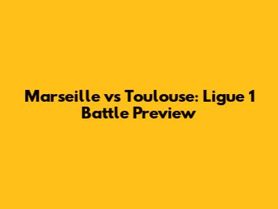 Marseille vs Toulouse: Ligue 1 Battle Preview