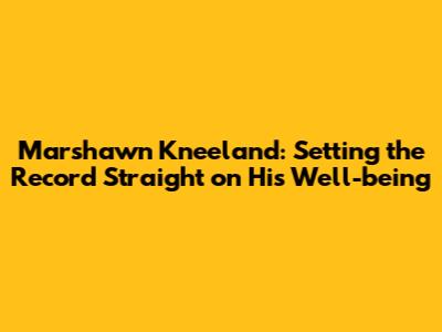 Marshawn Kneeland: Setting the Record Straight on His Well-being