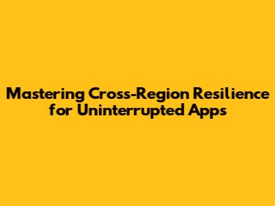 Mastering Cross-Region Resilience for Uninterrupted Apps