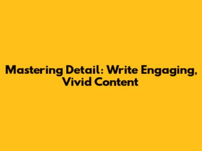 Mastering Detail: Write Engaging, Vivid Content