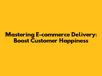 Mastering E-commerce Delivery: Boost Customer Happiness
