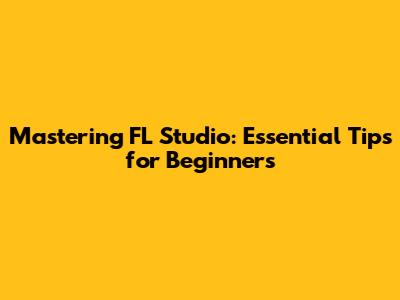 Mastering FL Studio: Essential Tips for Beginners