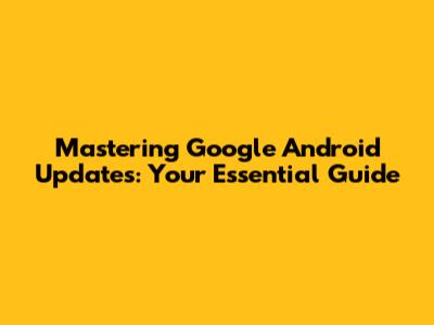 Mastering Google Android Updates: Your Essential Guide