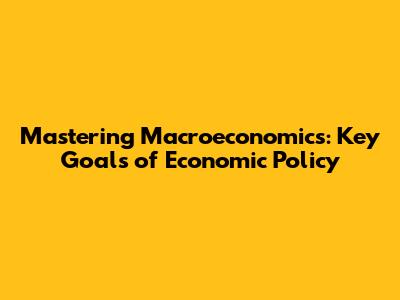 Mastering Macroeconomics: Key Goals of Economic Policy